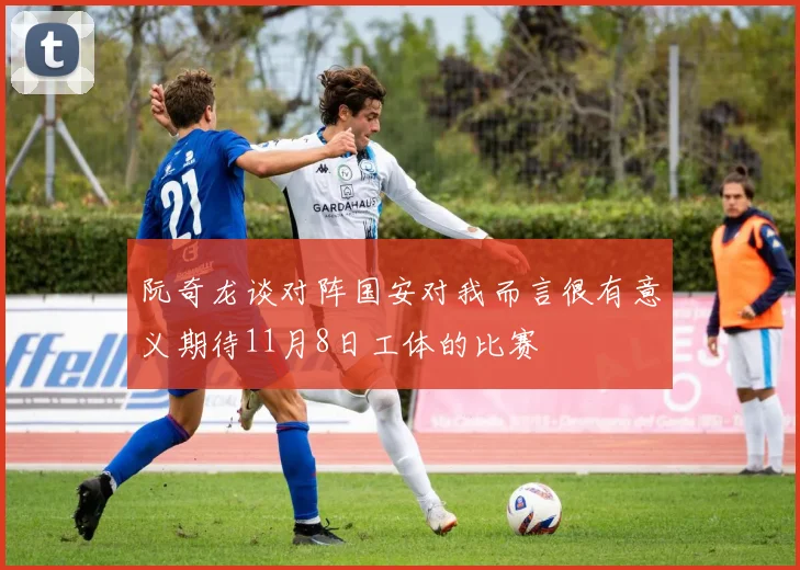 阮奇龙谈对阵国安对我而言很有意义期待11月8日工体的比赛
