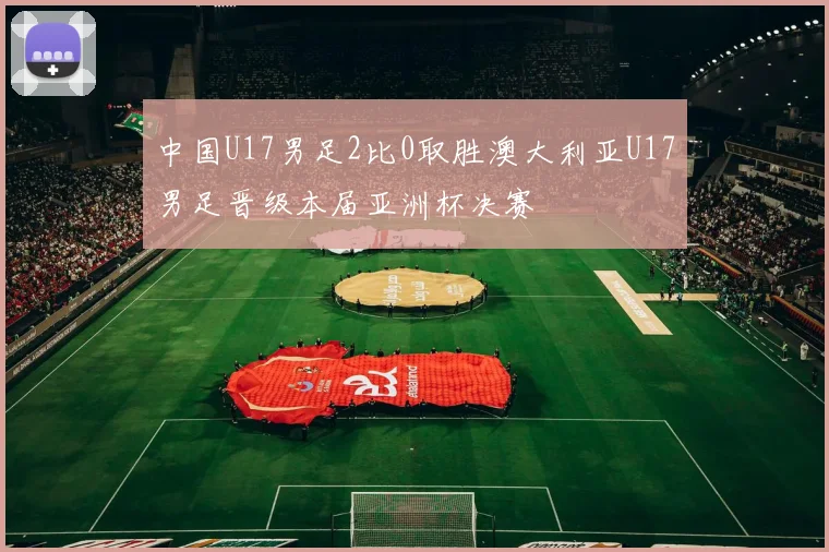 中国U17男足2比0取胜澳大利亚U17男足晋级本届亚洲杯决赛
