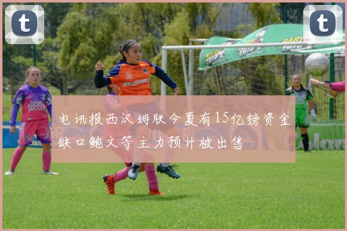电讯报西汉姆联今夏有15亿镑资金缺口鲍文等主力预计被出售