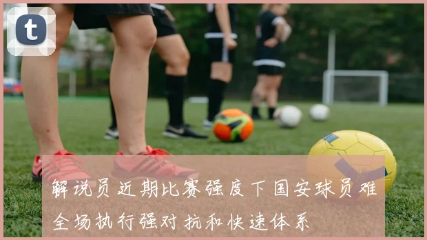 解说员近期比赛强度下国安球员难全场执行强对抗和快速体系